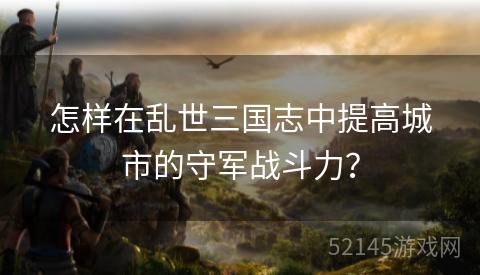 怎样在乱世三国志中提高城市的守军战斗力? 怎样在乱世三国志中提高城市的守军战斗力?
