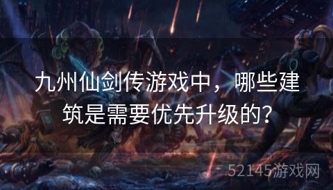 九州仙剑传游戏中,哪些建筑是需要优先升级的? 九州仙剑传游戏中,哪些建筑是需要优先升级的?
