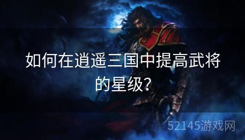 如何在逍遥三国中提高武将的星级？