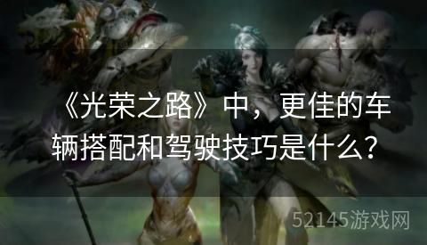 《光荣之路》中,更佳的车辆搭配和驾驶技巧是什么? 《光荣之路》中,更佳的车辆搭配和驾驶技巧是什么?