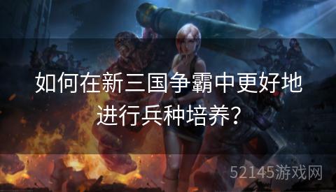 如何在新三国争霸中更好地进行兵种培养? 如何在新三国争霸中更好地进行兵种培养?