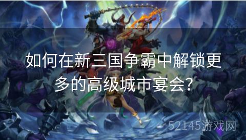 如何在新三国争霸中解锁更多的高级城市宴会? 如何在新三国争霸中解锁更多的高级城市宴会?