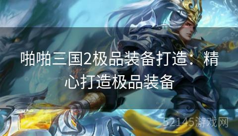 啪啪三国2极品装备打造:精心打造极品装备 啪啪三国2极品装备打造:精心打造极品装备