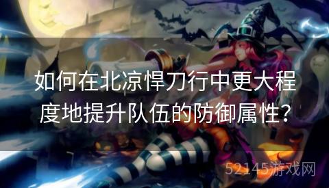 如何在北凉悍刀行中更大程度地提升队伍的防御属性？