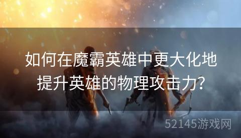 如何在魔霸英雄中更大化地提升英雄的物理攻击力？