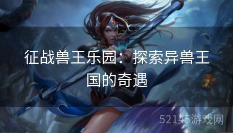 征战兽王乐园:探索异兽王国的奇遇 征战兽王乐园:探索异兽王国的奇遇