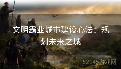 文明霸业城市建设心法:规划未来之城 文明霸业城市建设心法:规划未来之城