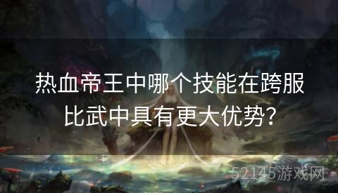 热血帝王中哪个技能在跨服比武中具有更大优势? 热血帝王中哪个技能在跨服比武中具有更大优势?