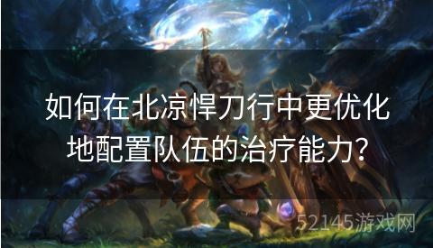 如何在北凉悍刀行中更优化地配置队伍的治疗能力？