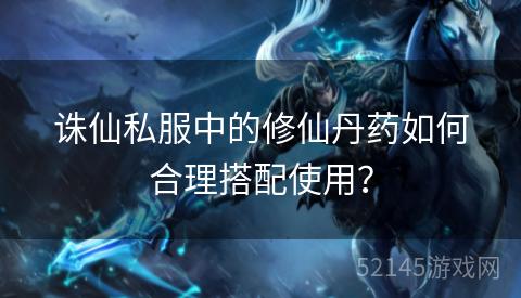 诛仙私服中的修仙丹药如何合理搭配使用? 诛仙私服中的修仙丹药如何合理搭配使用?