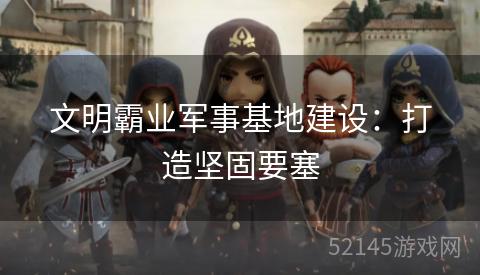 文明霸业军事基地建设:打造坚固要塞 文明霸业军事基地建设:打造坚固要塞
