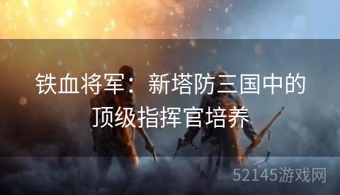 铁血将军:新塔防三国中的顶级指挥官培养 铁血将军:新塔防三国中的顶级指挥官培养