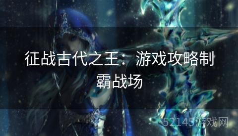 征战古代之王:游戏攻略制霸战场 征战古代之王:游戏攻略制霸战场