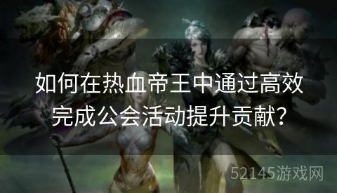 如何在热血帝王中通过高效完成公会活动提升贡献? 如何在热血帝王中通过高效完成公会活动提升贡献?