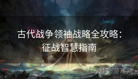 古代战争领袖战略全攻略:征战智慧指南 古代战争领袖战略全攻略:征战智慧指南
