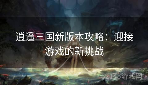 逍遥三国新版本攻略:迎接游戏的新挑战 逍遥三国新版本攻略:迎接游戏的新挑战