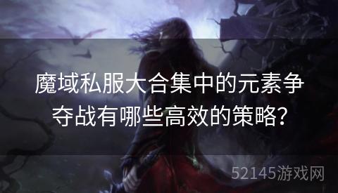 魔域私服大合集中的元素争夺战有哪些高效的策略? 魔域私服大合集中的元素争夺战有哪些高效的策略?