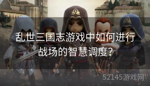 乱世三国志游戏中如何进行战场的智慧调度? 乱世三国志游戏中如何进行战场的智慧调度?