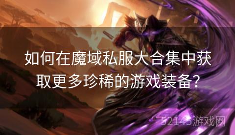如何在魔域私服大合集中获取更多珍稀的游戏装备? 如何在魔域私服大合集中获取更多珍稀的游戏装备?