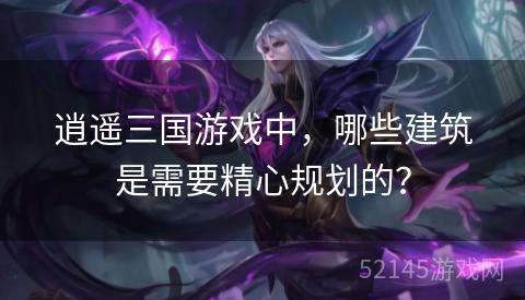逍遥三国游戏中,哪些建筑是需要精心规划的? 逍遥三国游戏中,哪些建筑是需要精心规划的?