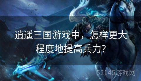 逍遥三国游戏中,怎样更大程度地提高兵力? 逍遥三国游戏中,怎样更大程度地提高兵力?