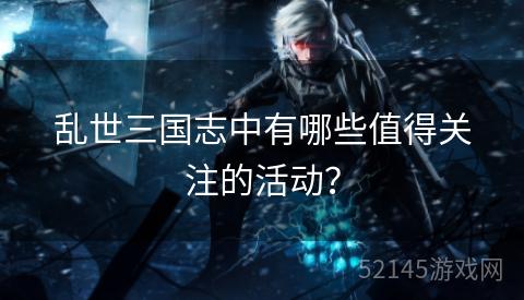 乱世三国志中有哪些值得关注的活动? 乱世三国志中有哪些值得关注的活动?