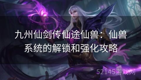 九州仙剑传仙途仙兽:仙兽系统的解锁和强化攻略 九州仙剑传仙途仙兽:仙兽系统的解锁和强化攻略