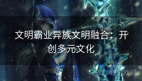 文明霸业异族文明融合:开创多元文化 文明霸业异族文明融合:开创多元文化