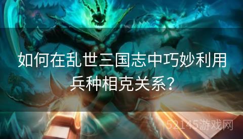 如何在乱世三国志中巧妙利用兵种相克关系? 如何在乱世三国志中巧妙利用兵种相克关系?