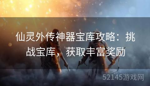 仙灵外传神器宝库攻略:挑战宝库,获取丰富奖励 仙灵外传神器宝库攻略:挑战宝库,获取丰富奖励