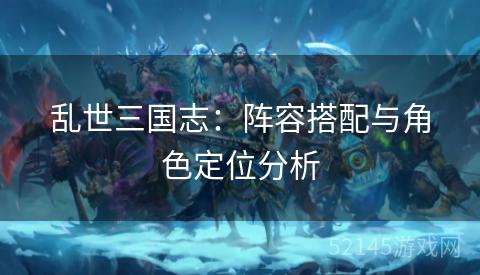 乱世三国志:阵容搭配与角色定位分析 乱世三国志:阵容搭配与角色定位分析