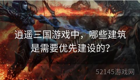 逍遥三国游戏中,哪些建筑是需要优先建设的? 逍遥三国游戏中,哪些建筑是需要优先建设的?