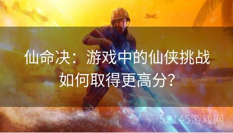 仙命决:游戏中的仙侠挑战如何取得更高分? 仙命决:游戏中的仙侠挑战如何取得更高分?