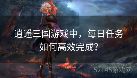 逍遥三国游戏中，每日任务如何高效完成？