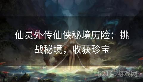 仙灵外传仙侠秘境历险:挑战秘境,收获珍宝 仙灵外传仙侠秘境历险:挑战秘境,收获珍宝