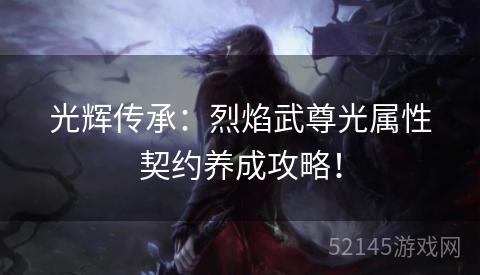 光辉传承:烈焰武尊光属性契约养成攻略! 光辉传承:烈焰武尊光属性契约养成攻略!