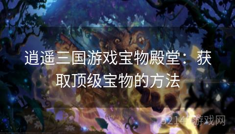 逍遥三国游戏宝物殿堂:获取顶级宝物的方法 逍遥三国游戏宝物殿堂:获取顶级宝物的方法