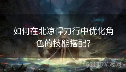 如何在北凉悍刀行中优化角色的技能搭配? 如何在北凉悍刀行中优化角色的技能搭配?