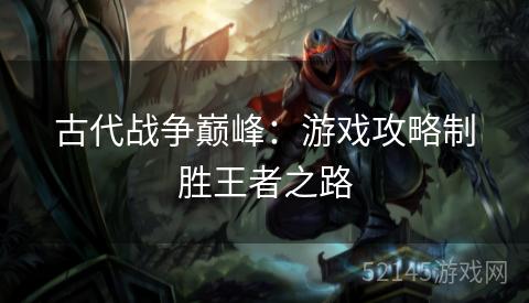 古代战争巅峰:游戏攻略制胜王者之路 古代战争巅峰:游戏攻略制胜王者之路
