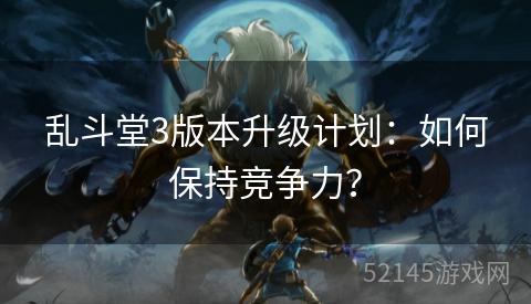 乱斗堂3版本升级计划：如何保持竞争力？