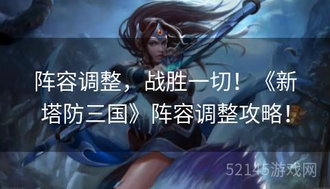 阵容调整,战胜一切!《新塔防三国》阵容调整攻略! 阵容调整,战胜一切!《新塔防三国》阵容调整攻略!