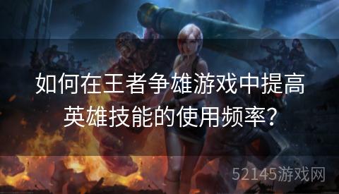 如何在王者争雄游戏中提高英雄技能的使用频率? 如何在王者争雄游戏中提高英雄技能的使用频率?