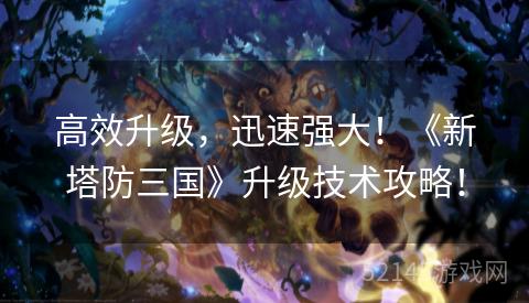 高效升级,迅速强大!《新塔防三国》升级技术攻略! 高效升级,迅速强大!《新塔防三国》升级技术攻略!