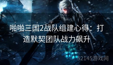 啪啪三国2战队组建心得:打造默契团队战力飙升 啪啪三国2战队组建心得:打造默契团队战力飙升