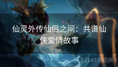 仙灵外传仙侣之间:共谱仙侠爱情故事 仙灵外传仙侣之间:共谱仙侠爱情故事