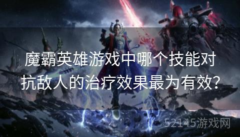 魔霸英雄游戏中哪个技能对抗敌人的治疗效果最为有效？