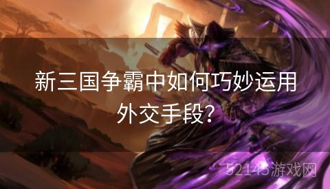 新三国争霸中如何巧妙运用外交手段? 新三国争霸中如何巧妙运用外交手段?