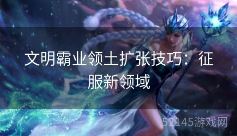 文明霸业领土扩张技巧:征服新领域 文明霸业领土扩张技巧:征服新领域