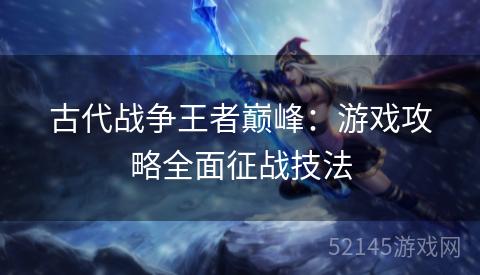 古代战争王者巅峰:游戏攻略全面征战技法 古代战争王者巅峰:游戏攻略全面征战技法