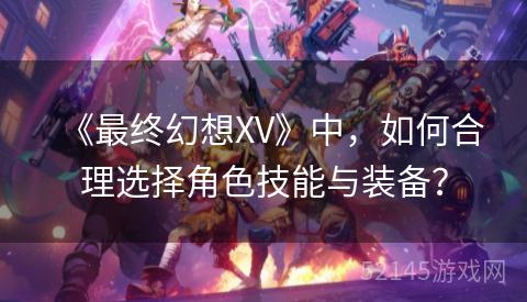 《最终幻想XV》中,如何合理选择角色技能与装备? 《最终幻想XV》中,如何合理选择角色技能与装备?